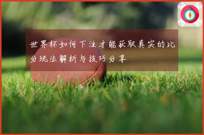 世界杯如何下注才能获取真实的比分玩法解析与技巧分享
