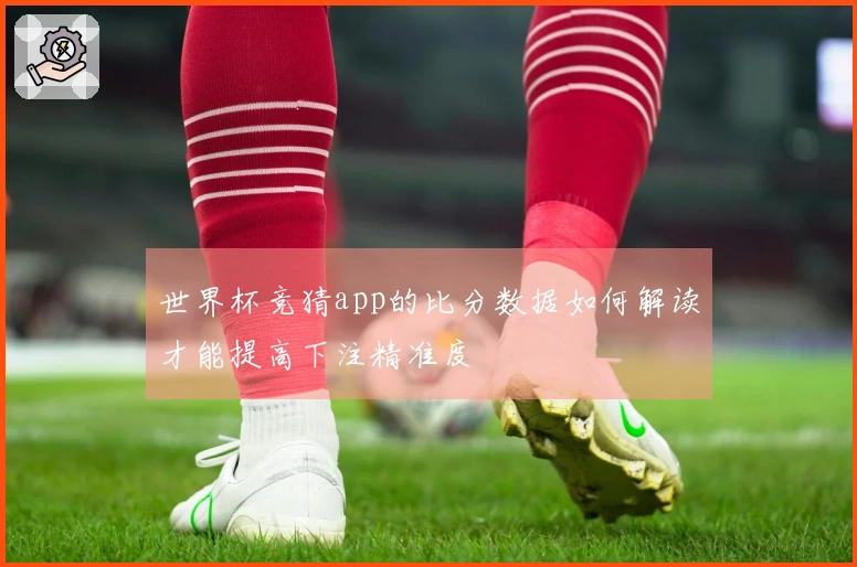 世界杯竞猜app的比分数据如何解读才能提高下注精准度