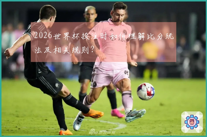 2026世界杯投注时如何理解比分玩法及相关规则？